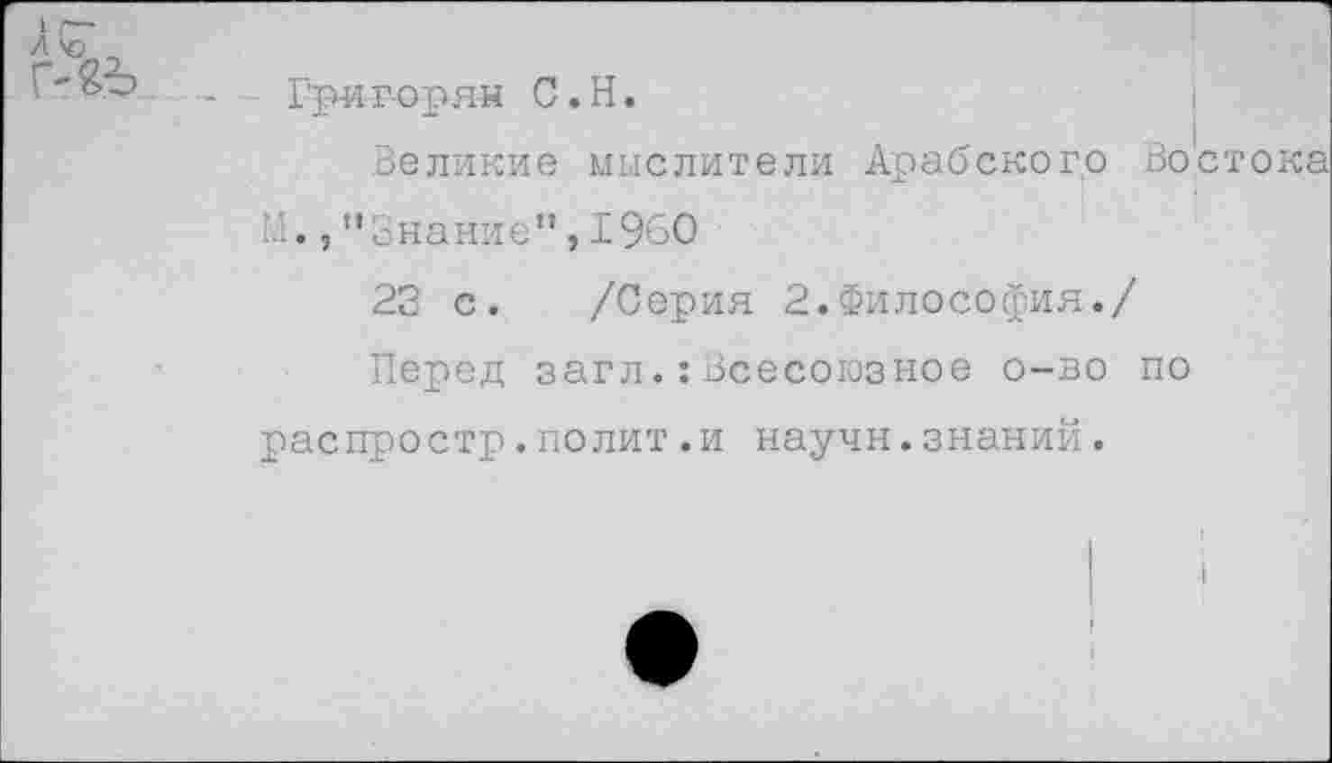 ﻿Гри-г-оряи С. Н.
Великие мыслители Арабского Востока М.,"Знание",1960
23 с. /Серия 2.Философия./
Перед загл.:Всесоюзное о-во по распростр.полит.и научн.знаний.